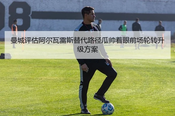 曼城评估阿尔瓦雷斯替代路径瓜帅着眼前场轮转升级方案