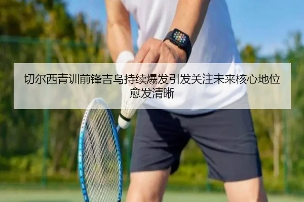切尔西青训前锋吉乌持续爆发引发关注未来核心地位愈发清晰